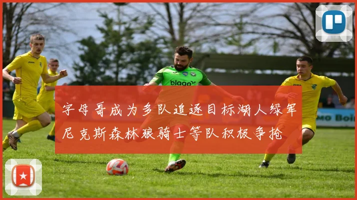 字母哥成为多队追逐目标湖人绿军尼克斯森林狼骑士等队积极争抢